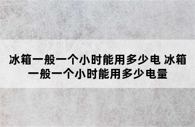 冰箱一般一个小时能用多少电 冰箱一般一个小时能用多少电量